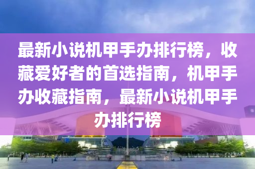 最新(xin)小(xiao)説(shuo)機甲(jia)手辦排(pai)行牓(bang)，收(shou)藏愛好者的(de)首(shou)選(xuan)指(zhi)南(nan)，機甲手(shou)辦收藏(cang)指(zhi)南，最(zui)新(xin)小説機甲(jia)手辦(ban)排行(xing)牓(bang)