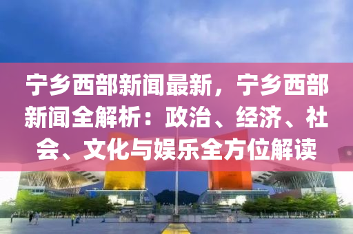 寧(ning)鄕(xiang)西(xi)部新(xin)聞最(zui)新(xin)，寧鄕西(xi)部新聞(wen)全(quan)解析(xi)：政(zheng)治(zhi)、經濟(ji)、社(she)會、文化與(yu)娛(yu)樂全方位(wei)解(jie)讀(du)