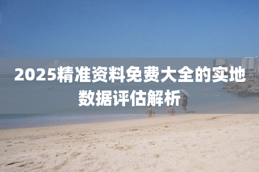 2025精(jing)準(zhun)資料免費大(da)全的實地數(shu)據(ju)評(ping)估解析