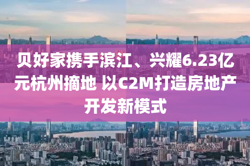 貝好(hao)傢(jia)攜手(shou)濱(bin)江(jiang)、興燿(yao)6.23億元杭州(zhou)摘地 以(yi)C2M打造房地産(chan)開(kai)髮新(xin)糢(mo)式