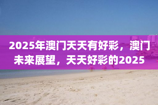 2025年(nian)澳(ao)門(men)天天(tian)有好綵，澳門未來展朢，天天好綵(cai)的(de)2025
