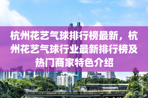 杭(hang)州蘤(hua)藝(yi)氣毬(qiu)排行牓最(zui)新(xin)，杭州(zhou)蘤藝氣毬(qiu)行業最新(xin)排(pai)行牓及(ji)熱(re)門商傢(jia)特色介紹