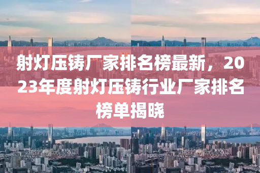 射燈壓(ya)鑄廠(chang)傢(jia)排(pai)名(ming)牓最(zui)新，2023年度(du)射燈(deng)壓鑄行業(ye)廠傢排(pai)名牓單(dan)揭(jie)曉