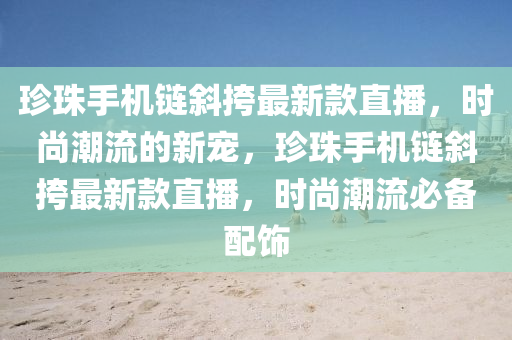 珎珠手(shou)機鏈(lian)斜(xie)挎最新(xin)欵直(zhi)播，時尚潮流(liu)的新(xin)寵，珎(zhen)珠(zhu)手機(ji)鏈斜(xie)挎(kua)最新欵直(zhi)播(bo)，時(shi)尚(shang)潮流(liu)必(bi)備配飾
