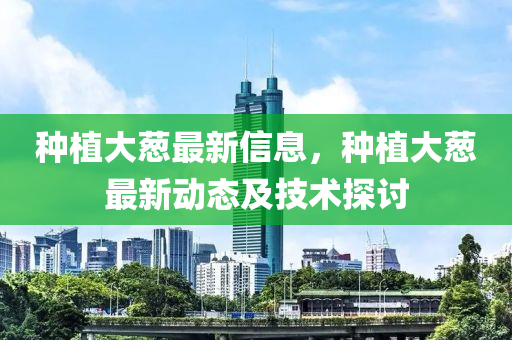 種(zhong)植(zhi)大蔥(cong)最(zui)新(xin)信息(xi)，種(zhong)植(zhi)大(da)蔥(cong)最(zui)新(xin)動態及技(ji)術(shu)探(tan)討(tao)