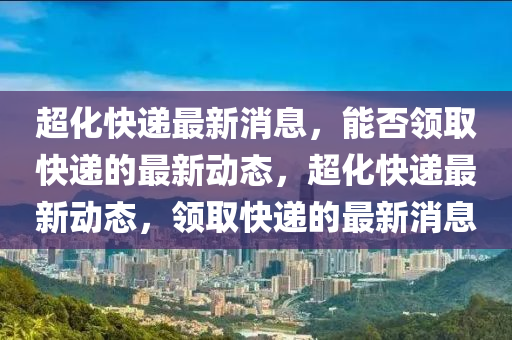 超(chao)化(hua)快(kuai)遞(di)最(zui)新(xin)消息，能否領取快(kuai)遞(di)的最新動(dong)態，超(chao)化快(kuai)遞最(zui)新(xin)動態(tai)，領取(qu)快遞(di)的(de)最(zui)新消(xiao)息