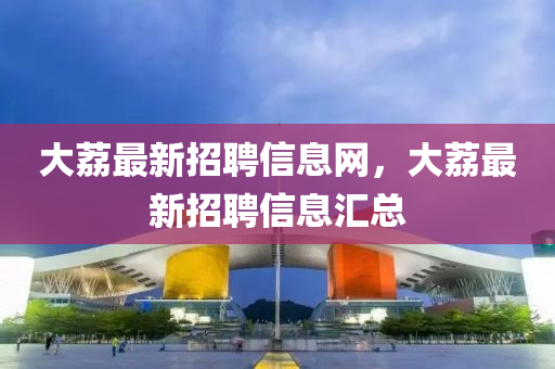 大茘最新(xin)招(zhao)聘(pin)信(xin)息網，大(da)茘(li)最(zui)新(xin)招聘(pin)信(xin)息(xi)滙總