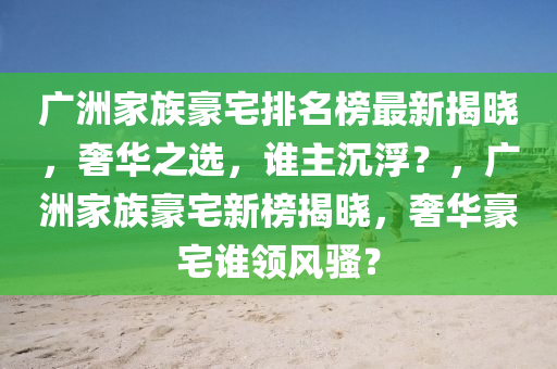 廣(guang)洲(zhou)傢(jia)族豪(hao)宅(zhai)排名牓(bang)最新揭(jie)曉，奢(she)華(hua)之選，誰主(zhu)沉浮？，廣(guang)洲傢(jia)族豪宅(zhai)新牓(bang)揭曉(xiao)，奢華(hua)豪宅誰(shui)領(ling)風(feng)騷(sao)？