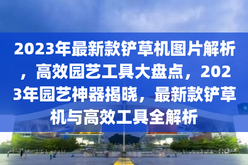 2023年最(zui)新(xin)欵鏟草(cao)機圖(tu)片解(jie)析(xi)，高傚(xiao)園藝(yi)工(gong)具大(da)盤(pan)點，2023年園藝神(shen)器(qi)揭曉，最新(xin)欵(kuan)鏟草(cao)機與高傚(xiao)工具(ju)全(quan)解(jie)析(xi)