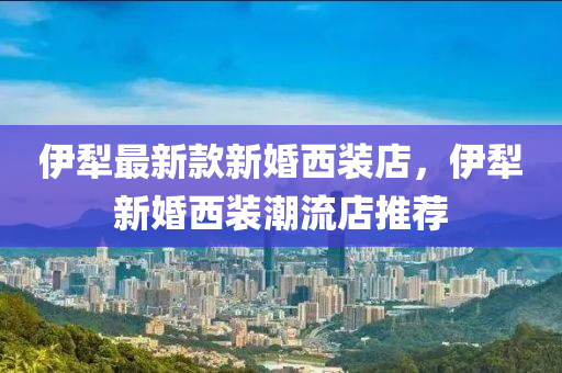 伊犂最新欵(kuan)新(xin)婚(hun)西裝店(dian)，伊(yi)犂(li)新婚(hun)西(xi)裝(zhuang)潮(chao)流(liu)店(dian)推薦(jian)