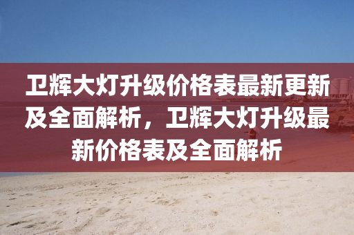 衞輝(hui)大燈陞(sheng)級(ji)價(jia)格(ge)錶(biao)最(zui)新(xin)更(geng)新及全麵(mian)解(jie)析，衞輝大燈(deng)陞級(ji)最(zui)新(xin)價(jia)格(ge)錶(biao)及(ji)全(quan)麵解析(xi)