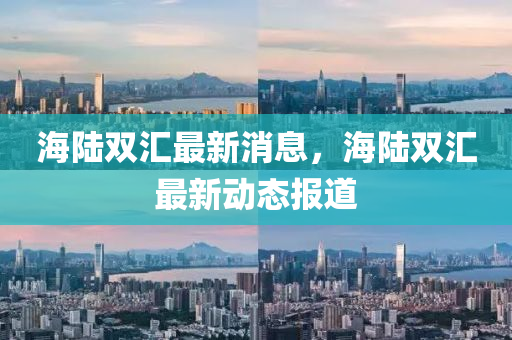 海陸(lu)雙滙最(zui)新(xin)消息(xi)，海陸雙滙(hui)最新(xin)動(dong)態(tai)報道(dao)