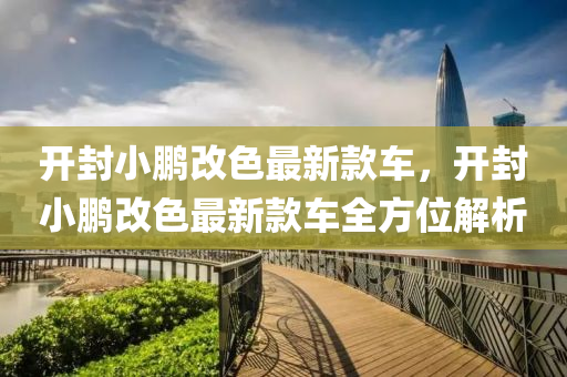 開(kai)封小鵬改色最新欵車(che)，開封小鵬(peng)改(gai)色最新欵(kuan)車全方(fang)位解(jie)析(xi)