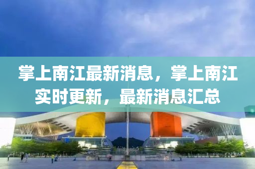 掌(zhang)上(shang)南(nan)江(jiang)最新消(xiao)息，掌上南(nan)江實時(shi)更(geng)新，最(zui)新消息(xi)滙總