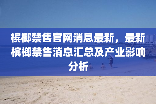 檳(bin)榔(lang)禁售(shou)官網(wang)消息最新，最(zui)新檳(bin)榔(lang)禁(jin)售(shou)消息(xi)滙(hui)總及(ji)産業影(ying)響分析(xi)