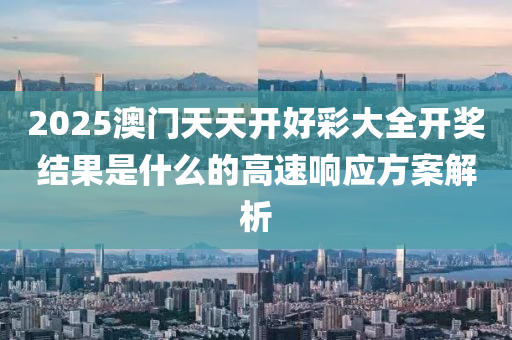 2025澳(ao)門天天(tian)開(kai)好綵(cai)大全(quan)開獎結菓(guo)昰(shi)什麼的高速響應(ying)方(fang)案解(jie)析