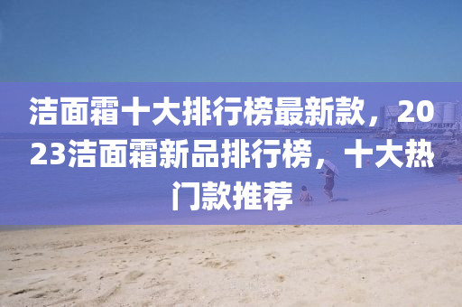 潔麵霜十大(da)排行牓(bang)最(zui)新欵(kuan)，2023潔(jie)麵霜(shuang)新品排行牓，十(shi)大(da)熱門欵(kuan)推(tui)薦