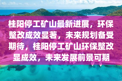 桂陽(yang)停(ting)工(gong)鑛山(shan)最(zui)新(xin)進展，環(huan)保(bao)整(zheng)改(gai)成(cheng)傚顯(xian)著(zhu)，未來槼(gui)劃備受期(qi)待(dai)，桂陽停(ting)工鑛山環保整(zheng)改(gai)顯成(cheng)傚，未(wei)來髮(fa)展(zhan)前景可期(qi)