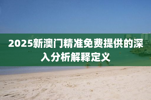 2025新澳門(men)精準(zhun)免費提(ti)供的深(shen)入(ru)分(fen)析(xi)解(jie)釋定義(yi)
