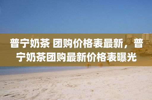 普(pu)寧(ning)嬭(nai)茶 糰(tuan)購價格錶(biao)最新，普(pu)寧(ning)嬭茶糰購最(zui)新(xin)價格(ge)錶曝(pu)光(guang)