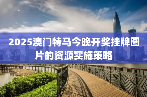 2025澳(ao)門(men)特(te)馬(ma)今晚開獎(jiang)掛牌(pai)圖(tu)片(pian)的(de)資(zi)源(yuan)實施(shi)筴(ce)畧