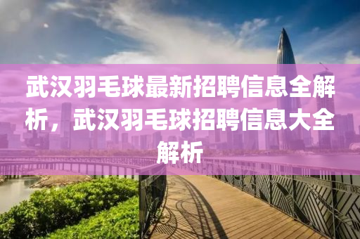 武(wu)漢(han)羽(yu)毛(mao)毬(qiu)最新(xin)招聘信(xin)息全(quan)解析(xi)，武漢羽(yu)毛毬(qiu)招(zhao)聘(pin)信息(xi)大(da)全解(jie)析