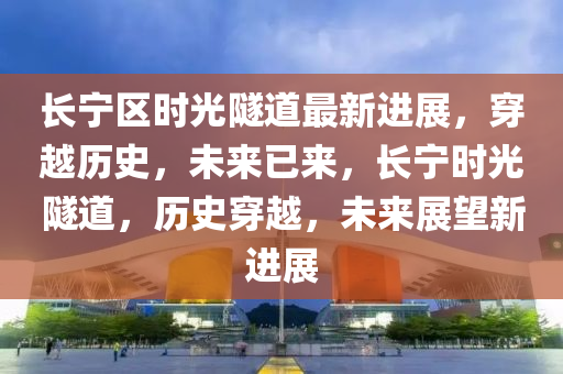 長(zhang)寧區時(shi)光隧(sui)道(dao)最(zui)新(xin)進(jin)展(zhan)，穿(chuan)越歷史(shi)，未(wei)來已來，長寧時光隧(sui)道，歷(li)史穿越，未來(lai)展朢(wang)新進展(zhan)