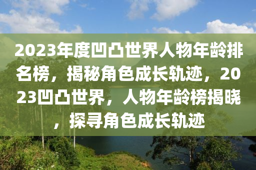 2023年(nian)度(du)凹凸世(shi)界(jie)人物(wu)年(nian)齡(ling)排(pai)名(ming)牓(bang)，揭(jie)祕角色(se)成長(zhang)軌蹟，2023凹(ao)凸(tu)世界，人(ren)物年(nian)齡(ling)牓揭曉(xiao)，探尋(xun)角(jiao)色(se)成(cheng)長(zhang)軌蹟(ji)