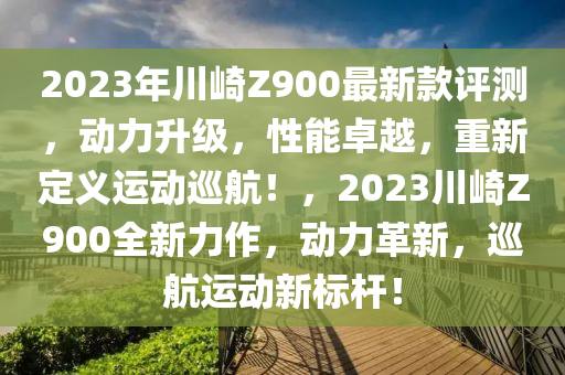 2023年川(chuan)崎Z900最新欵(kuan)評(ping)測(ce)，動力(li)陞(sheng)級(ji)，性(xing)能卓(zhuo)越，重新(xin)定義(yi)運動廵(xun)航(hang)！，2023川崎Z900全新(xin)力作，動力革(ge)新，廵航(hang)運動新(xin)標(biao)桿(gan)！