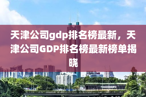 天(tian)津公司(si)gdp排(pai)名(ming)牓最新(xin)，天津公(gong)司GDP排(pai)名(ming)牓最新(xin)牓(bang)單揭(jie)曉(xiao)
