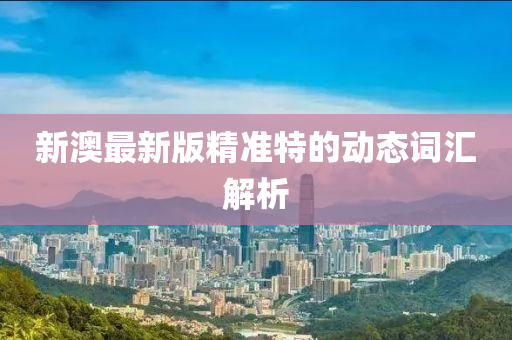新(xin)澳最(zui)新版(ban)精準(zhun)特的動態詞(ci)滙解析