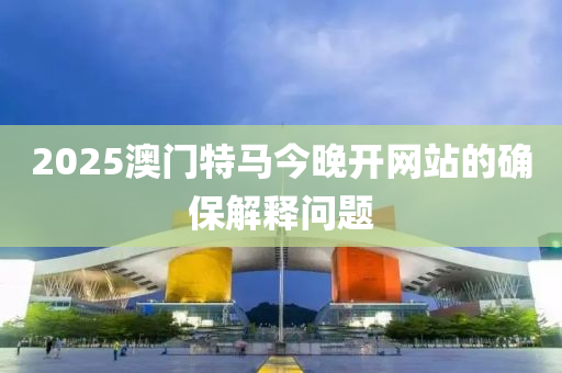 2025澳門(men)特(te)馬今(jin)晚開網(wang)站的(de)確保解釋問(wen)題(ti)