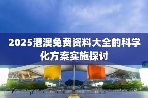 2025港澳免費資(zi)料(liao)大全(quan)的(de)科(ke)學(xue)化方案(an)實施(shi)探討(tao)