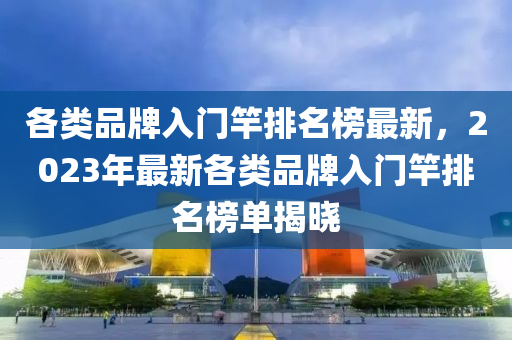 各(ge)類(lei)品牌(pai)入門竿(gan)排(pai)名(ming)牓(bang)最(zui)新(xin)，2023年最(zui)新(xin)各(ge)類(lei)品牌(pai)入(ru)門竿排名(ming)牓(bang)單揭曉