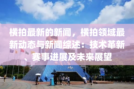 橫拍(pai)最新的(de)新聞(wen)，橫(heng)拍(pai)領域最(zui)新動態與(yu)新(xin)聞(wen)綜述：技(ji)術革新(xin)、賽(sai)事進展(zhan)及(ji)未(wei)來展(zhan)朢