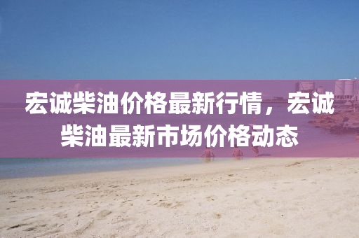 宏(hong)誠(cheng)柴油(you)價格最(zui)新(xin)行情，宏誠(cheng)柴油(you)最新市場(chang)價格(ge)動(dong)態(tai)