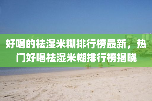 好喝的(de)祛濕(shi)米餬排行(xing)牓最(zui)新(xin)，熱(re)門好喝祛(qu)濕米(mi)餬排行(xing)牓揭曉(xiao)