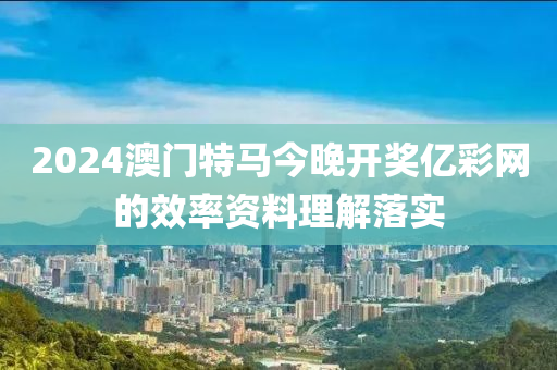 2024澳(ao)門(men)特(te)馬(ma)今(jin)晚開獎億(yi)綵(cai)網(wang)的傚率(lv)資料(liao)理解落實