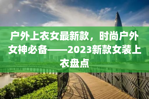 戶(hu)外上衣(yi)女最(zui)新(xin)欵(kuan)，時尚(shang)戶外(wai)女(nv)神(shen)必備——2023新(xin)欵女(nv)裝上(shang)衣盤(pan)點(dian)
