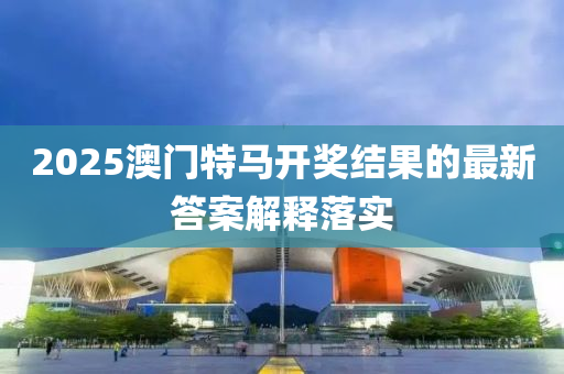 2025澳門特馬開獎結(jie)菓的(de)最(zui)新答案解(jie)釋落實(shi)