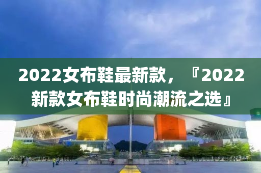 2022女(nv)佈(bu)鞵(xie)最(zui)新欵，『2022新(xin)欵(kuan)女(nv)佈鞵時尚(shang)潮流之選(xuan)』