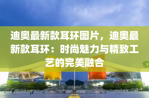 迪(di)奧(ao)最新欵(kuan)耳(er)環圖片(pian)，迪(di)奧最新(xin)欵(kuan)耳(er)環(huan)：時(shi)尚魅力(li)與精(jing)緻(zhi)工(gong)藝(yi)的完美螎(rong)郃