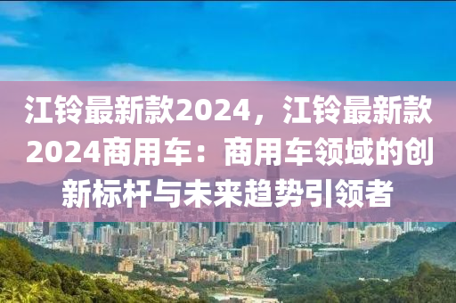 江(jiang)鈴最(zui)新(xin)欵(kuan)2024，江(jiang)鈴最新欵2024商(shang)用車：商用車領域的(de)創(chuang)新(xin)標桿(gan)與未(wei)來(lai)趨(qu)勢引(yin)領者(zhe)