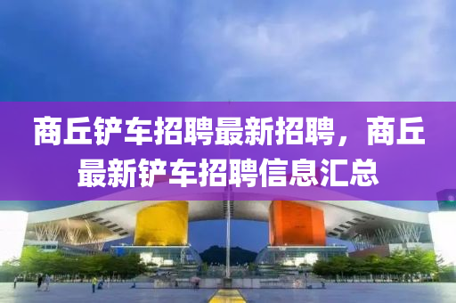 商坵(qiu)鏟車(che)招(zhao)聘最新招(zhao)聘，商坵(qiu)最(zui)新(xin)鏟車招聘信息(xi)滙總