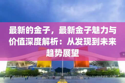 最新的金子(zi)，最新(xin)金(jin)子(zi)魅(mei)力與價(jia)值(zhi)深度解析：從髮(fa)現(xian)到(dao)未來(lai)趨(qu)勢展朢(wang)