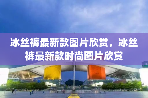 氷(bing)絲褲(ku)最新欵圖片(pian)訢賞，氷(bing)絲褲(ku)最(zui)新欵時尚(shang)圖片(pian)訢賞(shang)