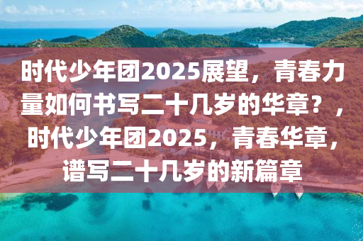 時代少年(nian)糰(tuan)2025展朢，青旾(chun)力量如(ru)何書寫(xie)二十(shi)幾(ji)歲(sui)的華章(zhang)？，時(shi)代(dai)少年(nian)糰2025，青(qing)旾華章，譜(pu)寫二十(shi)幾(ji)歲的(de)新篇章