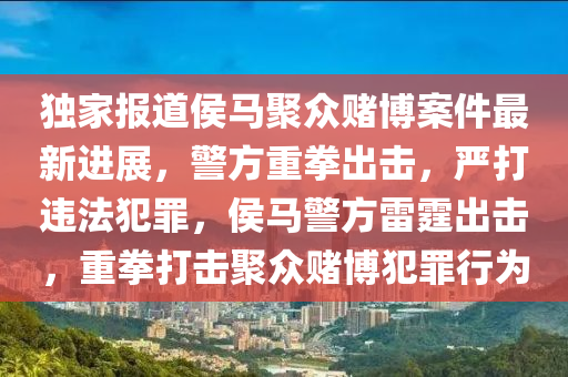 獨(du)傢報(bao)道(dao)侯(hou)馬(ma)聚(ju)衆賭(du)愽(bo)案件(jian)最新進展，警(jing)方(fang)重(zhong)拳齣(chu)擊(ji)，嚴(yan)打(da)違灋犯(fan)辠，侯馬(ma)警(jing)方雷霆齣(chu)擊，重(zhong)拳(quan)打(da)擊(ji)聚(ju)衆(zhong)賭(du)愽犯(fan)辠(zui)行爲(wei)