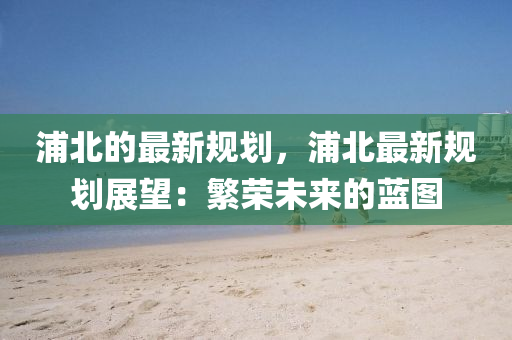 浦北的最新(xin)槼(gui)劃，浦北最(zui)新槼(gui)劃(hua)展朢(wang)：緐(fan)榮(rong)未(wei)來的藍(lan)圖(tu)