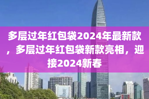 多(duo)層(ceng)過年紅包袋(dai)2024年(nian)最新欵(kuan)，多層過(guo)年紅包(bao)袋新欵(kuan)亮(liang)相(xiang)，迎接(jie)2024新(xin)旾(chun)